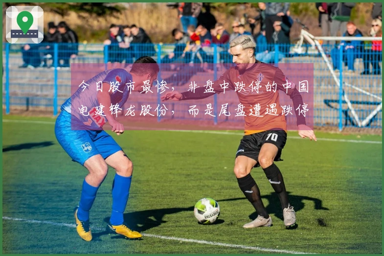 今日股市最惨，非盘中跌停的中国电建锋龙股份，而是尾盘遭遇跌停的…