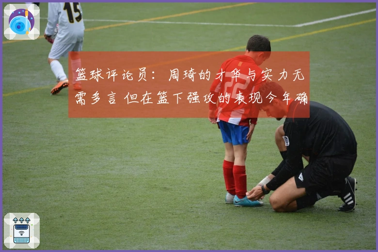 篮球评论员：周琦的才华与实力无需多言 但在篮下强攻的表现今年确实稀有