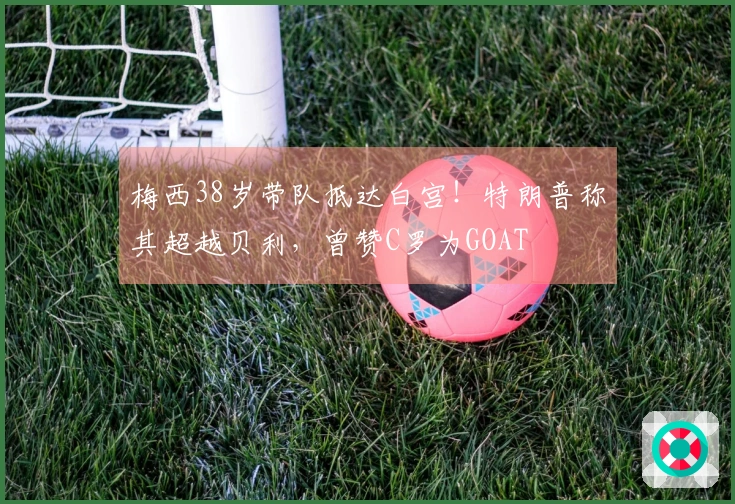 梅西38岁带队抵达白宫！特朗普称其超越贝利，曾赞C罗为GOAT