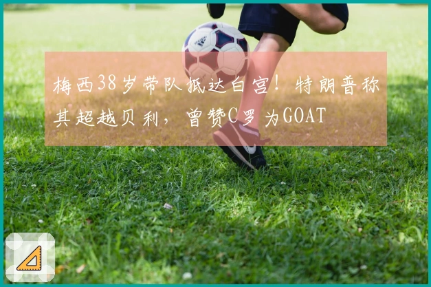 梅西38岁带队抵达白宫！特朗普称其超越贝利，曾赞C罗为GOAT