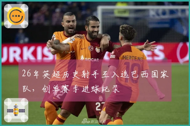 26年英超历史射手王入选巴西国家队，创单赛季进球纪录