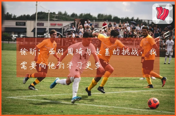 徐昕：面对周琦与麦基的挑战，我需要向他们学习更多