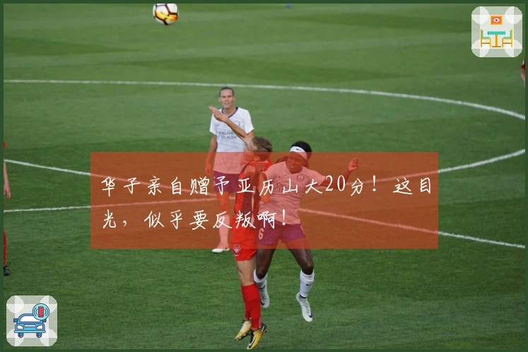 华子亲自赠予亚历山大20分！这目光，似乎要反叛啊！