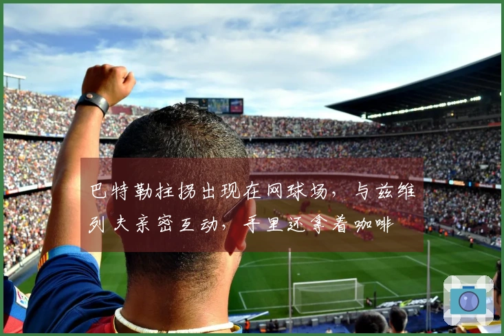 巴特勒拄拐出现在网球场，与兹维列夫亲密互动，手里还拿着咖啡