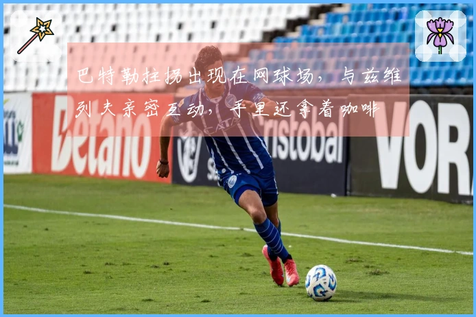 巴特勒拄拐出现在网球场，与兹维列夫亲密互动，手里还拿着咖啡