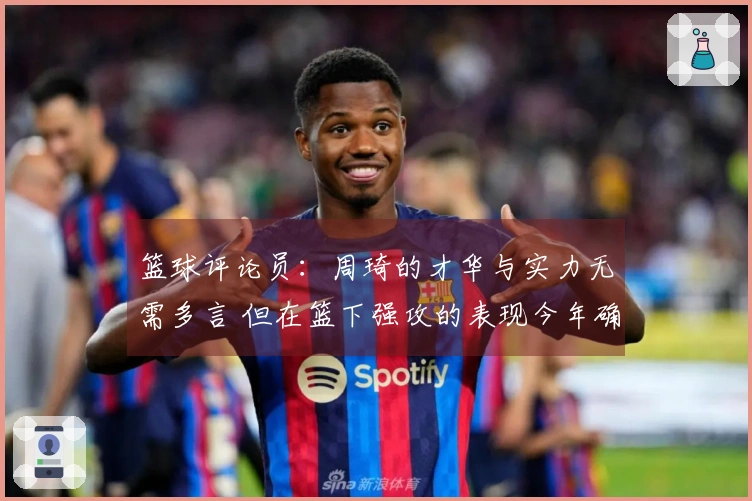 篮球评论员：周琦的才华与实力无需多言 但在篮下强攻的表现今年确实稀有